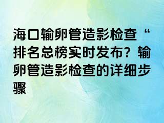 海口輸卵管造影檢查“排名總榜實時發(fā)布？輸卵管造影檢查的詳細步驟