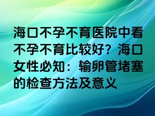 ?？诓辉胁挥t(yī)院中看不孕不育比較好？海口女性必知：輸卵管堵塞的檢查方法及意義