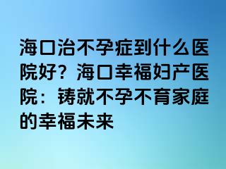 ?？谥尾辉邪Y到什么醫(yī)院好？海口幸福婦產(chǎn)醫(yī)院：鑄就不孕不育家庭的幸福未來