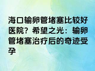 ?？谳斅压芏氯容^好醫(yī)院？希望之光：輸卵管堵塞治療后的奇跡受孕