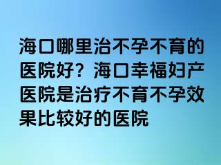 ?？谀睦镏尾辉胁挥尼t(yī)院好？海口幸福婦產醫(yī)院是治療不育不孕效果比較好的醫(yī)院