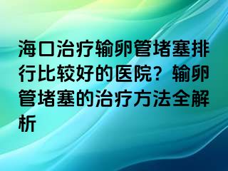 海口治療輸卵管堵塞排行比較好的醫(yī)院？輸卵管堵塞的治療方法全解析