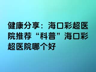 健康分享：海口彩超醫(yī)院推薦“科普”?？诓食t(yī)院哪個好