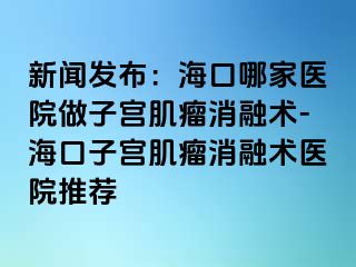 新聞發(fā)布：?？谀募裔t(yī)院做子宮肌瘤消融術-?？谧訉m肌瘤消融術醫(yī)院推薦