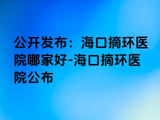 公開發(fā)布：?？谡h(huán)醫(yī)院哪家好-海口摘環(huán)醫(yī)院公布