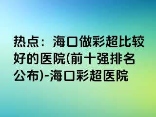 熱點(diǎn)：?？谧霾食容^好的醫(yī)院(前十強(qiáng)排名公布)-海口彩超醫(yī)院