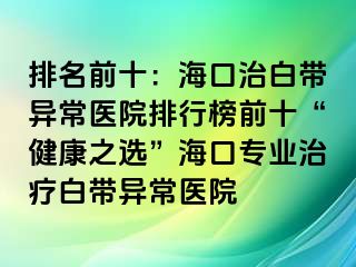 排名前十：海口治白帶異常醫(yī)院排行榜前十“健康之選”?？趯I(yè)治療白帶異常醫(yī)院