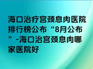 ?？谥委煂m頸息肉醫(yī)院排行榜公布“8月公布”-?？谥螌m頸息肉哪家醫(yī)院好