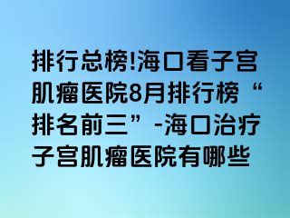 排行總榜!?？诳醋訉m肌瘤醫(yī)院8月排行榜“排名前三”-海口治療子宮肌瘤醫(yī)院有哪些