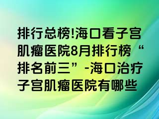 排行總榜!海口看子宮肌瘤醫(yī)院8月排行榜“排名前三”-?？谥委熥訉m肌瘤醫(yī)院有哪些