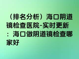 （排名分析）海口陰道鏡檢查醫(yī)院-實(shí)時(shí)更新：?？谧鲫幍犁R檢查哪家好