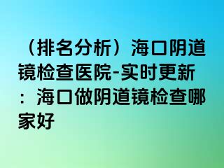 （排名分析）海口陰道鏡檢查醫(yī)院-實(shí)時(shí)更新：?？谧鲫幍犁R檢查哪家好