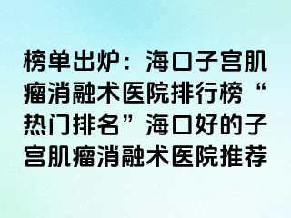 榜單出爐：海口子宮肌瘤消融術(shù)醫(yī)院排行榜“熱門排名”?？诤玫淖訉m肌瘤消融術(shù)醫(yī)院推薦