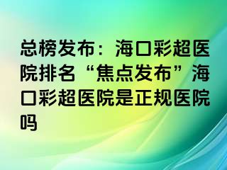 總榜發(fā)布：?？诓食t(yī)院排名“焦點發(fā)布”?？诓食t(yī)院是正規(guī)醫(yī)院嗎