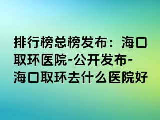 排行榜總榜發(fā)布：海口取環(huán)醫(yī)院-公開發(fā)布-?？谌…h(huán)去什么醫(yī)院好