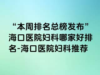 “本周排名總榜發(fā)布”?？卺t(yī)院婦科哪家好排名-海口醫(yī)院婦科推薦