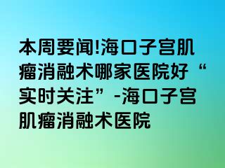 本周要聞!?？谧訉m肌瘤消融術(shù)哪家醫(yī)院好“實(shí)時(shí)關(guān)注”-海口子宮肌瘤消融術(shù)醫(yī)院