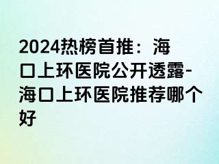 2024熱榜首推：?？谏檄h(huán)醫(yī)院公開透露-海口上環(huán)醫(yī)院推薦哪個(gè)好