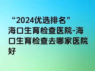 “2024優(yōu)選排名”海口生育檢查醫(yī)院-?？谏龣z查去哪家醫(yī)院好