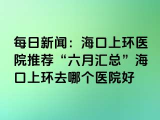 每日新聞：海口上環(huán)醫(yī)院推薦“六月匯總”?？谏檄h(huán)去哪個醫(yī)院好