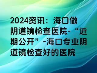 2024資訊：?？谧鲫幍犁R檢查醫(yī)院-“近期公開”-海口專業(yè)陰道鏡檢查好的醫(yī)院