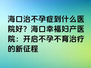 海口治不孕癥到什么醫(yī)院好？?？谛腋D產(chǎn)醫(yī)院：開啟不孕不育治療的新征程