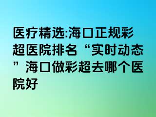 醫(yī)療精選:?？谡?guī)彩超醫(yī)院排名“實(shí)時(shí)動(dòng)態(tài)”海口做彩超去哪個(gè)醫(yī)院好