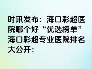 時(shí)訊發(fā)布：海口彩超醫(yī)院哪個(gè)好“優(yōu)選榜單”海口彩超專業(yè)醫(yī)院排名大公開；