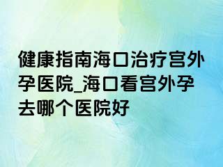 健康指南?？谥委煂m外孕醫(yī)院_?？诳磳m外孕去哪個醫(yī)院好