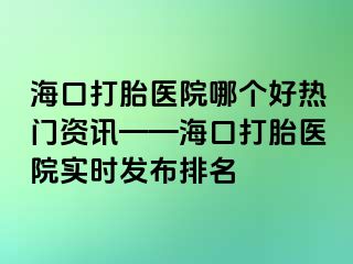 ?？诖蛱メt(yī)院哪個好熱門資訊——海口打胎醫(yī)院實時發(fā)布排名