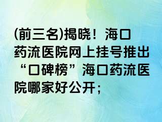 (前三名)揭曉！海口藥流醫(yī)院網(wǎng)上掛號推出“口碑榜”?？谒幜麽t(yī)院哪家好公開；