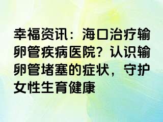 幸福資訊：?？谥委熭斅压芗膊♂t(yī)院？認(rèn)識(shí)輸卵管堵塞的癥狀，守護(hù)女性生育健康