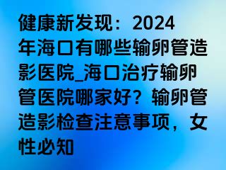 健康新發(fā)現(xiàn)：2024年?？谟心男┹斅压茉煊搬t(yī)院_?？谥委熭斅压茚t(yī)院哪家好？輸卵管造影檢查注意事項(xiàng)，女性必知