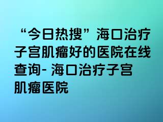 “今日熱搜”?？谥委熥訉m肌瘤好的醫(yī)院在線查詢- ?？谥委熥訉m肌瘤醫(yī)院