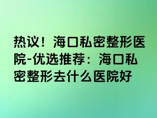 熱議！海口私密整形醫(yī)院-優(yōu)選推薦：?？谒矫苷稳ナ裁瘁t(yī)院好