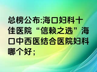 總榜公布:?？趮D科十佳醫(yī)院“信賴之選”?？谥形麽t(yī)結(jié)合醫(yī)院婦科哪個(gè)好；