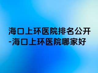 海口上環(huán)醫(yī)院排名公開-?？谏檄h(huán)醫(yī)院哪家好