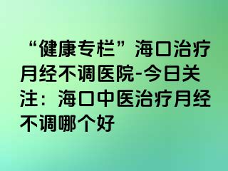 “健康專欄”?？谥委熢陆?jīng)不調(diào)醫(yī)院-今日關(guān)注：?？谥嗅t(yī)治療月經(jīng)不調(diào)哪個好