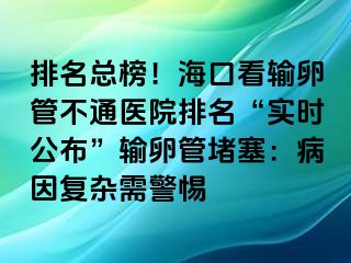 排名總榜！?？诳摧斅压懿煌ㄡt(yī)院排名“實時公布”輸卵管堵塞：病因復雜需警惕