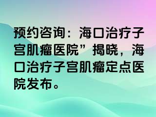 預(yù)約咨詢：海口治療子宮肌瘤醫(yī)院”揭曉，海口治療子宮肌瘤定點(diǎn)醫(yī)院發(fā)布。