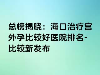 總榜揭曉：海口治療宮外孕比較好醫(yī)院排名-比較新發(fā)布