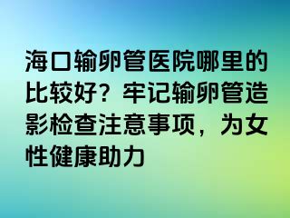 ?？谳斅压茚t(yī)院哪里的比較好？牢記輸卵管造影檢查注意事項，為女性健康助力