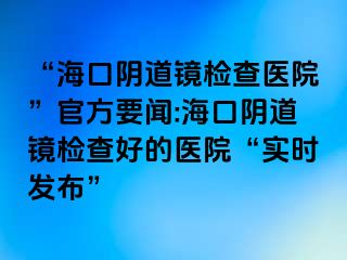 “海口陰道鏡檢查醫(yī)院”官方要聞:?？陉幍犁R檢查好的醫(yī)院“實(shí)時(shí)發(fā)布”