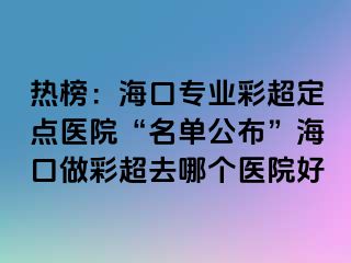 熱榜：海口專業(yè)彩超定點醫(yī)院“名單公布”?？谧霾食ツ膫€醫(yī)院好