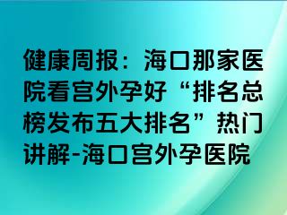 健康周報(bào)：?？谀羌裔t(yī)院看宮外孕好“排名總榜發(fā)布五大排名”熱門(mén)講解-海口宮外孕醫(yī)院