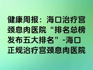 健康周報：海口治療宮頸息肉醫(yī)院“排名總榜發(fā)布五大排名”-?？谡?guī)治療宮頸息肉醫(yī)院