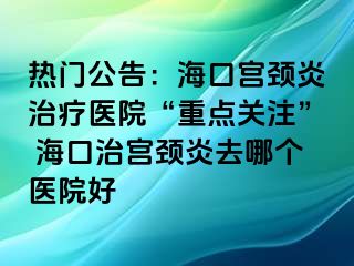 熱門公告：海口宮頸炎治療醫(yī)院“重點(diǎn)關(guān)注” ?？谥螌m頸炎去哪個(gè)醫(yī)院好