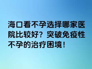 海口看不孕選擇哪家醫(yī)院比較好？突破免疫性不孕的治療困境！