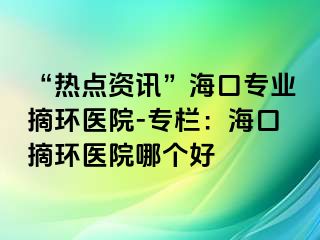 “熱點(diǎn)資訊”海口專業(yè)摘環(huán)醫(yī)院-專欄：?？谡h(huán)醫(yī)院哪個(gè)好