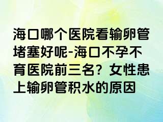 ?？谀膫€(gè)醫(yī)院看輸卵管堵塞好呢-海口不孕不育醫(yī)院前三名？女性患上輸卵管積水的原因